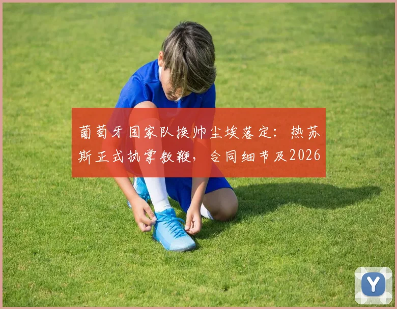 葡萄牙国家队换帅尘埃落定：热苏斯正式执掌教鞭，合同细节及2026世界杯备战前景展望