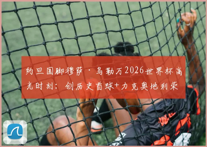 约旦国脚穆萨·乌勒万2026世界杯高光时刻：创历史首球+力克奥地利荣膺全场最佳球员全记录