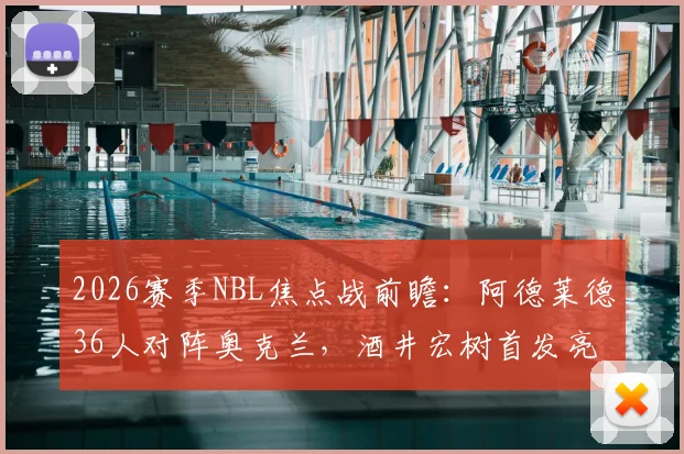 2026赛季NBL焦点战前瞻：阿德莱德36人对阵奥克兰，酒井宏树首发亮相，约万替补引人关注