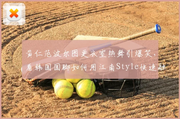 黄仁范波尔图更衣室热舞引爆笑，看韩国国脚如何用江南Style快速融入新球队，队内氛围实况揭秘