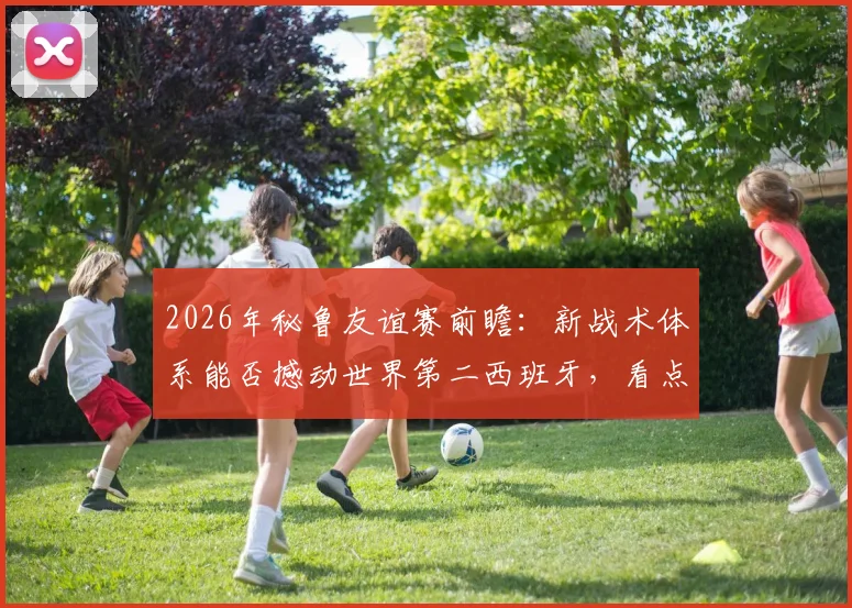 2026年秘鲁友谊赛前瞻:新战术体系能否撼动世界第二西班牙,看点与阵容预测全解析
