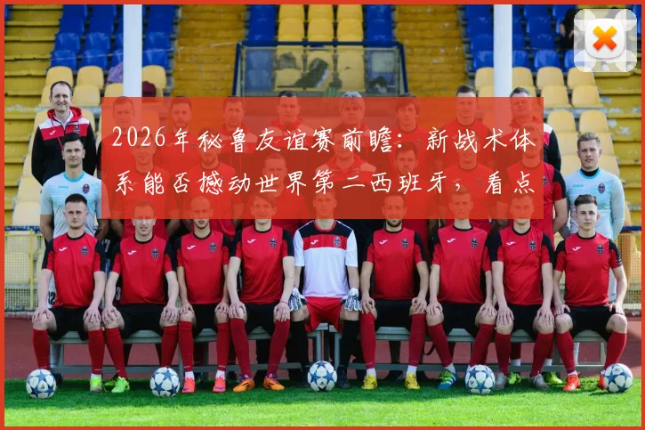 2026年秘鲁友谊赛前瞻：新战术体系能否撼动世界第二西班牙，看点与阵容预测全解析