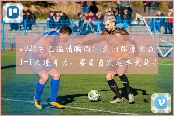 2026中乙温情瞬间：兰州陇原竞技1-1大连可为，赛前首发名单竟是小学生手绘，附青训互动新思路