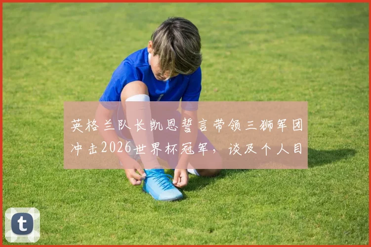 英格兰队长凯恩誓言带领三狮军团冲击2026世界杯冠军,谈及个人目标坦言对竞争金球奖充满信心