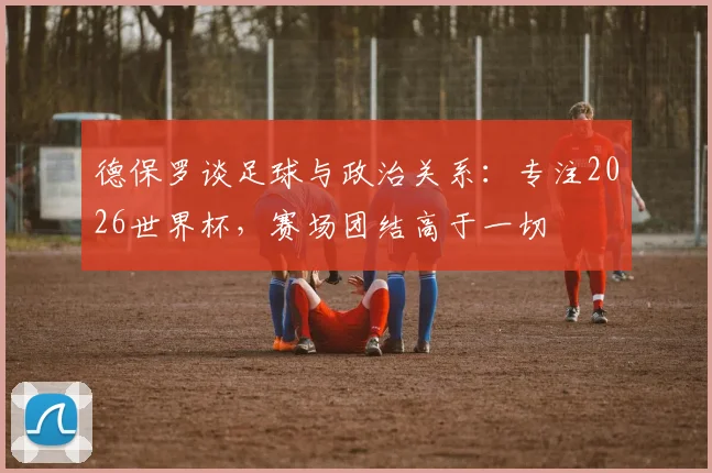 德保罗谈足球与政治关系：专注2026世界杯，赛场团结高于一切