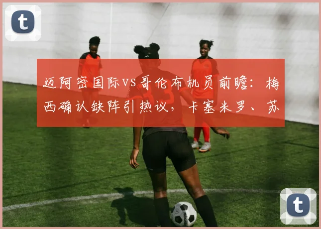 迈阿密国际vs哥伦布机员前瞻：梅西确认缺阵引热议，卡塞米罗、苏亚雷斯能否带队取胜？关键战术调整解读