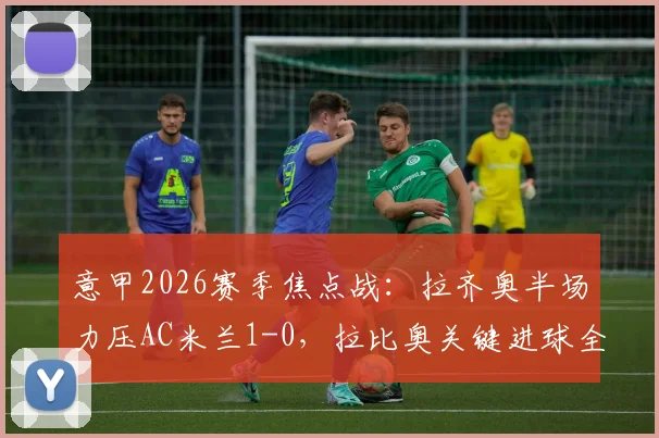 意甲2026赛季焦点战:拉齐奥半场力压AC米兰1-0,拉比奥关键进球全解析