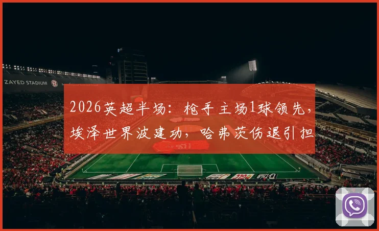 2026英超半场:枪手主场1球领先,埃泽世界波建功,哈弗茨伤退引担忧,详解阿森纳对阵纽卡斯尔上半场