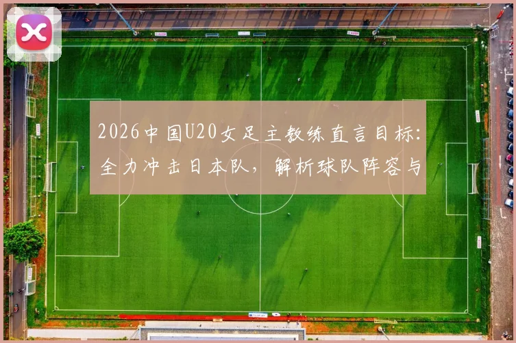 2026中国U20女足主教练直言目标:全力冲击日本队,解析球队阵容与战术应对关键点