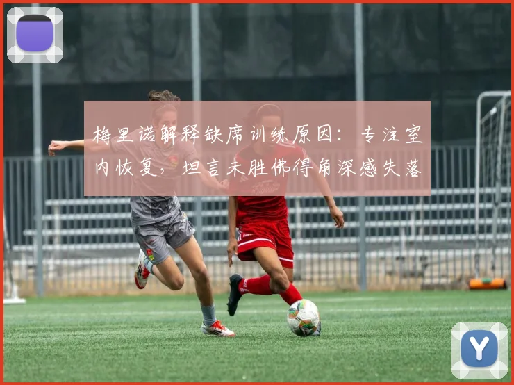 梅里诺解释缺席训练原因：专注室内恢复，坦言未胜佛得角深感失落，状态调整成焦点